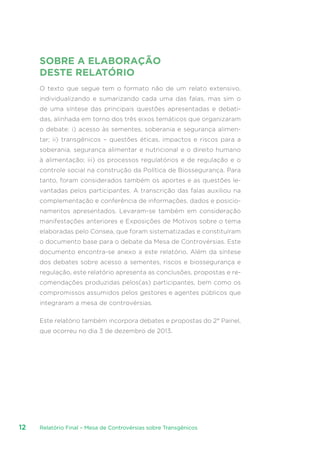 Relatório Final – Mesa de Controvérsias sobre Transgênicos12
SOBRE A ELABORAÇÃO
DESTE RELATÓRIO
O texto que segue tem o formato não de um relato extensivo,
individualizando e sumarizando cada uma das falas, mas sim o
de uma síntese das principais questões apresentadas e debati-
das, alinhada em torno dos três eixos temáticos que organizaram
o debate: i) acesso às sementes, soberania e segurança alimen-
tar; ii) transgênicos – questões éticas, impactos e riscos para a
soberania, segurança alimentar e nutricional e o direito humano
à alimentação; iii) os processos regulatórios e de regulação e o
controle social na construção da Política de Biossegurança. Para
tanto, foram considerados também os aportes e as questões le-
vantadas pelos participantes. A transcrição das falas auxiliou na
complementação e conferência de informações, dados e posicio-
namentos apresentados. Levaram-se também em consideração
manifestações anteriores e Exposições de Motivos sobre o tema
elaboradas pelo Consea, que foram sistematizadas e constituíram
o documento base para o debate da Mesa de Controvérsias. Este
documento encontra-se anexo a este relatório. Além da síntese
dos debates sobre acesso a sementes, riscos e biossegurança e
regulação, este relatório apresenta as conclusões, propostas e re-
comendações produzidas pelos(as) participantes, bem como os
compromissos assumidos pelos gestores e agentes públicos que
integraram a mesa de controvérsias.
Este relatório também incorpora debates e propostas do 2° Painel,
que ocorreu no dia 3 de dezembro de 2013.
 