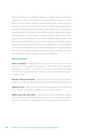 Relatório Final – Mesa de Controvérsias sobre Transgênicos14
Esta mesa teve como objetivo debater o quadro atual da oferta de
sementes no País num contexto de expansão das lavouras trans-
gênicas e seus efeitos sobre a soberania alimentar, a segurança ali-
mentar e nutricional e o direito humano à alimentação adequada e
saudável. Foram debatidos os efeitos resultantes de uma crescente
concentração do mercado de sementes sobre a soberania e segu-
rança alimentar e nutricional e os direitos dos(as) agricultores(as) e
dos(as) consumidores(as). Foram ainda apresentadas experiências
de mulheres agricultoras com a conservação de sementes crioulas
e dados de levantamento da Conab comparando produtividade e
custos de produção em soja e milho transgênicos e convencionais.
Por fim, falou-se das perspectivas abertas pela instituição da Políti-
ca Nacional de Agroecologia e Produção Orgânica.
Participantes:
Edson Guiducci – representante da Diretoria Executiva de Trans-
ferência de Tecnologia da Embrapa: “Sementes agroecológicas:
estratégias de ação vinculadas ao manejo da agrobiodiversidade
com enfoque agroecológico visando à sustentabilidade de comu-
nidades rurais”
Ricardo Tatesuzi de Sousa – diretor executivo da Associação Brasilei-
ra de Produtores de Grãos não Geneticamente Modificados (Abrange)
Andrea Ferraz – agricultora familiar da Comunidade da Invernada, Rio
Azul, Paraná: “Sementes crioulas no Centro Sul do Paraná”.
Stelito Assis dos Reis Neto – assistente da Superintendência de Ges-
tão da Oferta da Conab/Ministério da Agricultura: “Organismos geneti-
camente modificados x Redução de custos e segurança fitossanitária”.
 