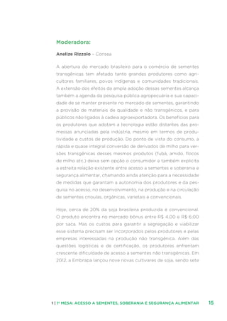 151 | 1ª MESA: ACESSO A SEMENTES, SOBERANIA E SEGURANÇA ALIMENTAR
Moderadora:
Anelize Rizzolo – Consea
A abertura do mercado brasileiro para o comércio de sementes
transgênicas tem afetado tanto grandes produtores como agri-
cultores familiares, povos indígenas e comunidades tradicionais.
A extensão dos efeitos da ampla adoção dessas sementes alcança
também a agenda da pesquisa pública agropecuária e sua capaci-
dade de se manter presente no mercado de sementes, garantindo
a provisão de materiais de qualidade e não transgênicos, e para
públicos não ligados à cadeia agroexportadora. Os benefícios para
os produtores que adotam a tecnologia estão distantes das pro-
messas anunciadas pela indústria, mesmo em termos de produ-
tividade e custos de produção. Do ponto de vista do consumo, a
rápida e quase integral conversão de derivados de milho para ver-
sões transgênicas desses mesmos produtos (fubá, amido, flocos
de milho etc.) deixa sem opção o consumidor e também explicita
a estreita relação existente entre acesso a sementes e soberania e
segurança alimentar, chamando ainda atenção para a necessidade
de medidas que garantam a autonomia dos produtores e da pes-
quisa no acesso, no desenvolvimento, na produção e na circulação
de sementes crioulas, orgânicas, varietais e convencionais.
Hoje, cerca de 20% da soja brasileira produzida é convencional.
O produto encontra no mercado bônus entre R$ 4,00 e R$ 6,00
por saca. Mas os custos para garantir a segregação e viabilizar
esse sistema precisam ser incorporados pelos produtores e pelas
empresas interessadas na produção não transgênica. Além das
questões logísticas e de certificação, os produtores enfrentam
crescente dificuldade de acesso a sementes não transgênicas. Em
2012, a Embrapa lançou nove novas cultivares de soja, sendo sete
 