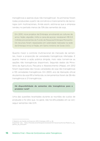 Relatório Final – Mesa de Controvérsias sobre Transgênicos16
transgênicas e apenas duas não transgênicas1
. As primeiras foram
todas produzidas a partir de convênios e licenciamento de tecno-
logia com multinacionais. Ainda assim, estima-se que a empresa
vendeu no período menos de 15% das sementes de soja.
Em 2010, nove projetos da Embrapa, envolvendo as culturas de
arroz, feijão, algodão, milho e cana-de-açúcar, receberam R$ 5,9
milhões provenientes do Fundo de Pesquisa Embrapa-Monsanto.
Os recursos foram repassados em solenidade realizada na sede
da Embrapa Arroz e Feijão, em Santo Antônio de Goiás (GO).
Quanto maior o controle multinacional do mercado de semen-
tes, maior a proporção de variedades transgênicas ofertadas. E
quanto menor a ação pública dirigida, mais ralas tornam-se as
opções não transgênicas disponíveis. Segundo dados do Minis-
tério da Agricultura, Pecuária e Abastecimento (Mapa), em 2012
foram registradas dez novas variedades de soja não transgênicas
e 135 variedades transgênicas. Em 2003, ano de liberação oficial
do plantio da soja RR a herbicida, os lançamentos foram de 38 não
transgênicas e 21 transgênicas.
Há disponibilidade de sementes não transgênicas para o
produtor rural?
Uma das questões levantadas durante as reuniões de custos de
produção e foi dito que, no geral, não há dificuldades em se con-
seguir sementes não G.M.
1. Relatório de Gestão do Exercício 2012. Embrapa, 2013. p. 48.
Disponível em: http://hotsites.sct.embrapa.br/acessoainformacao/auditorias/Relatorio_de_
gestao_de_2012.pdf.
 