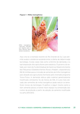 211 | 1ª MESA: ACESSO A SEMENTES, SOBERANIA E SEGURANÇA ALIMENTAR
Figura 1 - Milho transgênico
Aqui cita-se o exemplo recente do Rio Grande do Sul, que per-
mite avaliar a distância existente entre a oferta de determinada
tecnologia, muitas vezes tida como sinônimo de demanda, e a
real disposição dos agricultores para adotá-la. O governo do es-
tado, por meio do Fundo Estadual de Apoio ao Desenvolvimento
dos Pequenos Estabelecimentos Rurais (Feaper), disponibilizou
R$ 30 milhões para a inclusão de sementes de milho transgênico
para doação aos agricultores familiares pelo chamado programa
Troca-Troca. A demanda efetiva pelo material geneticamente
modificado, entretanto, foi de menos de 10%. O custo mais ele-
vado das sementes de milho transgênico pode reduzir os bene-
fícios iniciais da tecnologia. O gráfico a seguir mostra como o
item semente passou a tomar maior espaço na composição dos
custos de produção a partir da adoção da semente modificada
na safra 2011/2012.
Milho transgênico
“Herculex” atacado
por lagarta para a
qual deveria apre-
sentar resistência.
 