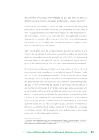 231 | 1ª MESA: ACESSO A SEMENTES, SOBERANIA E SEGURANÇA ALIMENTAR
de sementes e insumos a manifestação de que boa parte da adoção
da tecnologia resulta de imposição praticada por essas empresas3
.
Esses dados de campo contrastam com a informação divulgada
por jornais, que veiculam anúncios das empresas interessadas e
têm seus jornalistas convidados para viagens à sede das empresas.
As informações sobre área cultivada com transgênicos também
são controversas, pois são no geral produzidas por consultorias do
agronegócio, contratadas pelas grandes empresas, e são as mes-
mas fontes adotadas pelo Mapa.
Com efeito, para além de ser apenas uma questão de acesso a um
insumo ou de opção tecnológica, a autonomia sobre as sementes
deve ser entendida como tema afeto ao patrimônio e à segurança
nacional. O Brasil, por exemplo, está a caminho de se tornar o maior
produtor mundial de soja, mas não tem controle sobre as sementes.
A experiência do Programa Soja Livre ilustra bem a forma como a
pesquisa agrícola, notadamente aquela feita pela Embrapa, pode
ser um ponto de virada nesse cenário. Produtores de soja ligados
a Abrange, associação que tem como missão promover o merca-
do de produtos não transgênicos, identificaram a grande fragilida-
de que viviam em termos de acesso a sementes convencionais e
apresentaram demanda à Embrapa, para que esta assumisse um
programa de melhoramento genético e desenvolvimento de varie-
dades convencionais adaptadas às suas regiões e às condições de
cultivos. A demanda transformou-se num programa da empresa e
hoje boa parte da soja convencional plantada no País, e por conse-
quência o óleo de soja não transgênico aqui vendido, resulta dessa
parceria. A Abrange hoje produz cerca de 5 milhões de toneladas
certificadas como não transgênica, mas estima que a demanda
atual seja de 10 milhões de toneladas.
3. Monsanto é alvo de investigação por suspeita de venda casada. Folha de S.Paulo, 23/3/2012.
Disponível em: http://www1.folha.uol.com.br/fsp/mercado/32875-monsanto-e-alvo-de-in-
vestigacao-por-suspeita-de-venda-casada.shtml.
 