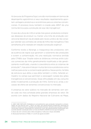 Relatório Final – Mesa de Controvérsias sobre Transgênicos24
As lavouras do Programa Soja Livre são monitoradas em termos de
desempenho agronômico e seus resultados repetidamente apon-
tam vantagens produtivas e econômicas para os sistemas conven-
cionais. O processo levou também à criação pela ABNT de uma
norma técnica para a produção de soja não transgênica4
.
O caso da cultura do milho é ainda mais grave: produtores e empre-
sas desejosas de produzir ou manter uma linha de produção con-
vencional desistiram da atividade pelo receio jurídico de não conse-
guir atender aos contratos de venda de milho não transgênico. Fato
semelhante já foi relatado em relação à produção orgânica5
.
Conforme revela a Abrange, a insegurança dos produtores vem
da ausência de regras que garantam o isolamento das produções
e evitem a contaminação. Há uma resolução normativa emitida
pela CTNBio que “Dispõe sobre as distâncias mínimas entre culti-
vos comerciais de milho geneticamente modificado e não geneti-
camente modificado, visando à coexistência entre os sistemas de
produção”6
, mas esta é tida por muitos técnicos e produtores como
ineficaz para evitar a contaminação genética. Nesse ponto, há falta
de estrutura que afeta a soja afeta também o milho, faltando ar-
mazéns no campo que permitam a estocagem isolada dos grãos
transgênicos e convencionais. Essas dificuldades em seu conjunto
estão inviabilizando a produção de milho. Some-se aí, ainda, a es-
cassez de oferta de sementes convencionais no mercado.
A presença do setor público no mercado de sementes vem sen-
do cada vez mais achatada pelas grandes empresas do setor. De
acordo com dados do Registro Nacional de Cultivares do Mapa,
4. ABNT NBR 15974:2011. Estabelece os procedimentos para produção, transporte e armaze-
nagem de soja Glycine max L. Merril, em grão, não geneticamente modificada, destinada ao
comércio interno e externo, utilizada como alimento humano, alimento para animais e matéria-
-prima para indústria, interessada em certificá-los como não geneticamente modificados, pro-
curando atender à produção entre os níveis de 99,0% a 99,9% livre de soja transgênica.
5. Brasil não tem controle sobre milho transgênico. Folha de S. Paulo, 9/5/2009.
6. Resolução Normativa CTNBio nº 4, de 16 de agosto de 2007.
 