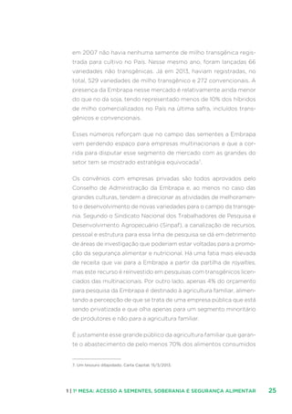251 | 1ª MESA: ACESSO A SEMENTES, SOBERANIA E SEGURANÇA ALIMENTAR
em 2007 não havia nenhuma semente de milho transgênica regis-
trada para cultivo no País. Nesse mesmo ano, foram lançadas 66
variedades não transgênicas. Já em 2013, haviam registradas, no
total, 529 variedades de milho transgênico e 272 convencionais. A
presença da Embrapa nesse mercado é relativamente ainda menor
do que no da soja, tendo representado menos de 10% dos híbridos
de milho comercializados no País na última safra, incluídos trans-
gênicos e convencionais.
Esses números reforçam que no campo das sementes a Embrapa
vem perdendo espaço para empresas multinacionais e que a cor-
rida para disputar esse segmento de mercado com as grandes do
setor tem se mostrado estratégia equivocada7
.
Os convênios com empresas privadas são todos aprovados pelo
Conselho de Administração da Embrapa e, ao menos no caso das
grandes culturas, tendem a direcionar as atividades de melhoramen-
to e desenvolvimento de novas variedades para o campo da transge-
nia. Segundo o Sindicato Nacional dos Trabalhadores de Pesquisa e
Desenvolvimento Agropecuário (Sinpaf), a canalização de recursos,
pessoal e estrutura para essa linha de pesquisa se dá em detrimento
de áreas de investigação que poderiam estar voltadas para a promo-
ção da segurança alimentar e nutricional. Há uma fatia mais elevada
de receita que vai para a Embrapa a partir da partilha de royalties,
mas este recurso é reinvestido em pesquisas com transgênicos licen-
ciados das multinacionais. Por outro lado, apenas 4% do orçamento
para pesquisa da Embrapa é destinado à agricultura familiar, alimen-
tando a percepção de que se trata de uma empresa pública que está
sendo privatizada e que olha apenas para um segmento minoritário
de produtores e não para a agricultura familiar.
É justamente esse grande público da agricultura familiar que garan-
te o abastecimento de pelo menos 70% dos alimentos consumidos
7. Um tesouro dilapidado. Carta Capital, 15/3/2013.
 