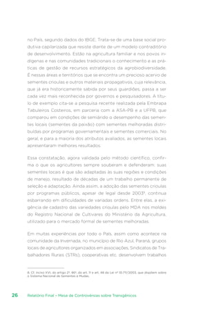 Relatório Final – Mesa de Controvérsias sobre Transgênicos26
no País, segundo dados do IBGE. Trata-se de uma base social pro-
dutiva capilarizada que resiste diante de um modelo contraditório
de desenvolvimento. Estão na agricultura familiar e nos povos in-
dígenas e nas comunidades tradicionais o conhecimento e as prá-
ticas de gestão de recursos estratégicos da agrobiodiversidade.
É nessas áreas e territórios que se encontra um precioso acervo de
sementes crioulas e outros materiais propagativos, cuja relevância,
que já era historicamente sabida por seus guardiões, passa a ser
cada vez mais reconhecida por governos e pesquisadores. A títu-
lo de exemplo cita-se a pesquisa recente realizada pela Embrapa
Tabuleiros Costeiros, em parceria com a ASA-PB e a UFPB, que
comparou em condições de semiárido o desempenho das semen-
tes locais (sementes da paixão) com sementes melhoradas distri-
buídas por programas governamentais e sementes comerciais. No
geral, e para a maioria dos atributos avaliados, as sementes locais
apresentaram melhores resultados.
Essa constatação, agora validada pelo método científico, confir-
ma o que os agricultores sempre souberam e defenderam: suas
sementes locais é que são adaptadas às suas regiões e condições
de manejo, resultado de décadas de um trabalho permanente de
seleção e adaptação. Ainda assim, a adoção das sementes crioulas
por programas públicos, apesar de legal desde 20038
, continua
esbarrando em dificuldades de variadas ordens. Entre elas, a exi-
gência de cadastro das variedades crioulas pelo MDA nos moldes
do Registro Nacional de Cultivares do Ministério da Agricultura,
utilizado para o mercado formal de sementes melhoradas.
Em muitas experiências por todo o País, assim como acontece na
comunidade da Invernada, no município de Rio Azul, Paraná, grupos
locais de agricultores organizados em associações, Sindicatos de Tra-
balhadores Rurais (STRs), cooperativas etc. desenvolvem trabalhos
8. Cf. inciso XVI, do artigo 2º, §6º, do art. 11 e art. 48 da Lei nº 10.711/2003, que dispõem sobre
o Sistema Nacional de Sementes e Mudas.
 