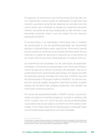 291 | 1ª MESA: ACESSO A SEMENTES, SOBERANIA E SEGURANÇA ALIMENTAR
Os aspectos da autonomia e do conhecimento local são não me-
nos importantes e devem ainda ser destacados. O agricultor que
mantém sua própria semente não depende de mercados nem fica
sujeito àquilo que é ofertado ou doado por programas governa-
mentais, que pode ser de baixa adaptação ou não atender a suas
demandas, correndo ainda o risco de chegar fora do momento
adequado de plantio.
O conhecimento e as habilidades mobilizadas para o trabalho
de conservação e uso da agrobiodiversidade são ativamente
geridos e compartilhados pelos agricultores. Movimento oposto
ocorre quando as sementes locais deixam de fazer parte de seus
sistemas e o papel do agricultor é reduzido ao cumprimento de
um roteiro técnico que lhe é repassado por um agente externo.
As experiências da sociedade civil de valorização da agrobiodi-
versidade e promoção da agroecologia como forma de fortaleci-
mento da agricultura familiar já somam três décadas9
, mas só re-
centemente foram reconhecidas pelo Estado. Em agosto de 2012,
foi publicado decreto presidencial instituindo a Política Nacional
de Agroecologia e Produção Orgânica (PNAPO). Um de seus ob-
jetivos é articular órgãos de governo para fazer avançar a agroe-
cologia não só dentro das unidades produtivas, mas também nas
instituições e políticas públicas.
No campo da agrobiodiversidade a PNAPO avançou conceitual-
mente ao tratar as sementes (orgânicas, crioulas e varietais) não
como insumos, mas sim como recursos da sociobiodiversidade,
cujas práticas de conservação e uso devem ser estimuladas e valo-
rizadas. Há no Plano Nacional de Agroecologia e Produção Orgâ-
nica (Planapo) ações específicas com esta finalidade.
9. Veja sobre o papel da agroecologia na produção de alimentos saudáveis: Carta Política do
VII Encontro Nacional do Fórum Brasileiro de Soberania e Segurança Alimentar e Nutricional.
Disponível em: http://www.fase.org.br/v2/pagina.php?id=3876.
 