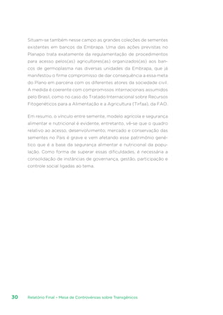 Relatório Final – Mesa de Controvérsias sobre Transgênicos30
Situam-se também nesse campo as grandes coleções de sementes
existentes em bancos da Embrapa. Uma das ações previstas no
Planapo trata exatamente da regulamentação de procedimentos
para acesso pelos(as) agricultores(as) organizados(as) aos ban-
cos de germoplasma nas diversas unidades da Embrapa, que já
manifestou o firme compromisso de dar consequência a essa meta
do Plano em parceria com os diferentes atores da sociedade civil.
A medida é coerente com compromissos internacionais assumidos
pelo Brasil, como no caso do Tratado Internacional sobre Recursos
Fitogenéticos para a Alimentação e a Agricultura (Tirfaa), da FAO.
Em resumo, o vínculo entre semente, modelo agrícola e segurança
alimentar e nutricional é evidente, entretanto, vê-se que o quadro
relativo ao acesso, desenvolvimento, mercado e conservação das
sementes no País é grave e vem afetando esse patrimônio gené-
tico que é a base da segurança alimentar e nutricional da popu-
lação. Como forma de superar essas dificuldades, é necessária a
consolidação de instâncias de governança, gestão, participação e
controle social ligadas ao tema.
 