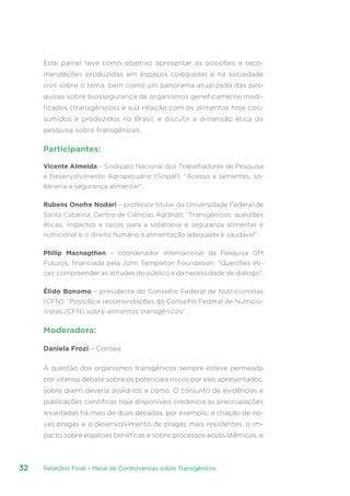 Relatório Final – Mesa de Controvérsias sobre Transgênicos32
Este painel teve como objetivo apresentar as posições e reco-
mendações produzidas em espaços colegiados e na sociedade
civil sobre o tema, bem como um panorama atualizado das pes-
quisas sobre biossegurança de organismos geneticamente modi-
ficados (transgênicos) e sua relação com os alimentos hoje con-
sumidos e produzidos no Brasil, e discutir a dimensão ética da
pesquisa sobre transgênicos.
Participantes:
Vicente Almeida – Sindicato Nacional dos Trabalhadores de Pesquisa
e Desenvolvimento Agropecuário (Sinpaf): “Acesso a sementes, so-
berania e segurança alimentar”.
Rubens Onofre Nodari – professor titular da Universidade Federal de
Santa Catarina, Centro de Ciências Agrárias: “Transgênicos: questões
éticas, impactos e riscos para a soberania e segurança alimentar e
nutricional e o direito humano à alimentação adequada e saudável”.
Philip Macnagthen – coordenador internacional da Pesquisa GM
Futuros, financiada pela John Templeton Foundation: “Questões éti-
cas: compreender as atitudes do público e da necessidade de diálogo”.
Élido Bonomo – presidente do Conselho Federal de Nutricionistas
(CFN): “Posição e recomendações do Conselho Federal de Nutricio-
nistas (CFN) sobre alimentos transgênicos”.
Moderadora:
Daniela Frozi – Consea
A questão dos organismos transgênicos sempre esteve permeada
por intenso debate sobre os potenciais riscos por eles apresentados,
sobre quem deveria avaliá-los e como. O conjunto de evidências e
publicações científicas hoje disponíveis credencia as preocupações
levantadas há mais de duas décadas, por exemplo, a criação de no-
vas pragas e o desenvolvimento de pragas mais resistentes, o im-
pacto sobre espécies benéficas e sobre processos ecossistêmicos, e
 