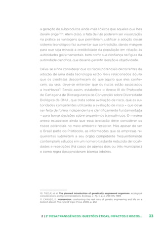 332 | 2ª MESA:TRANSGÊNICOS: QUESTÕES ÉTICAS, IMPACTOS E RISCOS...
a geração de subprodutos ainda mais tóxicos que aqueles que lhes
deram origem10
. Além disso, o fato de não poderem ser visualizadas
na prática as vantagens que permitiriam justificar a adoção desse
sistema tecnológico faz aumentar sua contradição, dando margem
para que seja minada a credibilidade da população em relação às
autoridades governamentais, bem como sua confiança na figura da
autoridade científica, que deveria garantir isenção e objetividade.
Deve-se ainda considerar que os riscos potenciais decorrentes da
adoção de uma dada tecnologia estão mais relacionados àquilo
que os cientistas desconhecem do que àquilo que eles conhe-
cem, ou seja, deve-se entender que os riscos estão associados
a incertezas11
. Sendo assim, estabelece o Anexo III do Protocolo
de Cartagena de Biossegurança da Convenção sobre Diversidade
Biológica da ONU , que trata sobre avaliação de risco, que as au-
toridades competentes utilizarão a avaliação de risco – que deve
ser feita de forma independente e cientificamente fundamentada
– para tomar decisões sobre organismos transgênicos. O mesmo
anexo estabelece ainda que essa avaliação deve considerar os
riscos potenciais no meio ambiente receptor. Mas apesar de ser
o Brasil parte do Protocolo, as informações que as empresas re-
querentes submetem a seu órgão competente frequentemente
contemplam estudos em um número bastante reduzido de locali-
dades e repetições (há casos de apenas dois ou três municípios)
e como regra desconsideram biomas inteiros.
10. TIEDJE et al. The planned introduction of genetically engineered organisms: ecological
considerations and recommendations. Ecology, v. 70, n. 2, p. 298-315, 1989.
11. CARUSO, D. Intervention: confronting the real risks of genetic engineering and life on a
biotech planet. The Hybrid Vigor Press, 2006, p. 252.
 