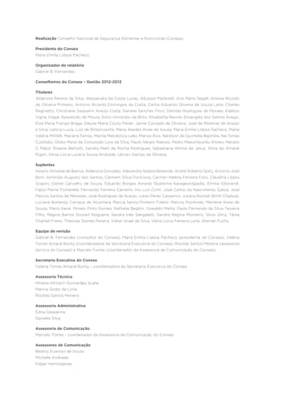 Realização Conselho Nacional de Segurança Alimentar e Nutricional (Consea).
Presidenta do Consea
Maria Emília Lisboa Pacheco.
Organizador do relatório
Gabriel B. Fernandes.
Conselheiros do Consea – Gestão 2012-2013
Titulares
Aldenora Pereira da Silva, Alessandra da Costa Lunas, Allysson Paolinelli, Ana Maria Segall, Anelise Rizzolo
de Oliveira Pinheiro, Antonio Ricardo Domingos da Costa, Carlos Eduardo Oliveira de Souza Leite, Charles
Reginatto, Christiane Gasparini Araújo Costa, Daniela Sanches Frozi, Denildo Rodrigues de Moraes, Edélcio
Vigna, Edgar Aparecido de Moura, Edno Honorato de Brito, Elisabetta Recine, Elisangela dos Santos Araújo,
Elza Maria Frango Braga, Gleyse Maria Couto Peiter, Jaime Conrado de Oliveira, José de Ribamar de Araújo
e Silva, Leticia Luiza, Luiz de Bittencourte, Maria Alaídes Alves de Souza, Maria Emília Lisboa Pacheco, Maria
Valéria Militelli, Mariana Ferraz, Marilia Mendonça Leão, Mariza Rios, Naidison de Quintella Baptista, Nei Simas
Custódio, Olídia Maria da Conceição Lyra da Silva, Paulo Sérgio Matoso, Pedro Makumbundu Kitoko, Renato
S. Maluf, Rosane Bertotti, Sandra Marli da Rocha Rodrigues, Sebastiana Almire de Jesus, Silvia do Amaral
Rigon, Sônia Lúcia Lucena Sousa Andrade, Ubiraci Dantas de Oliveira.
Suplentes
Alcemi Almeida de Barros, Aldenora Gonzalez, Alexandre Seabra Resende, André Roberto Spitz, Antonio José
Bom, Armindo Augusto dos Santos, Carmem Silvia Fontoura, Carmen Helena Ferreira Foro, Claudina Libera
Scapini, Daniel Carvalho de Souza, Eduardo Borges Amaral, Ekaterine Karageordgiadis, Emma Siliprandi,
Fabio Pierre Fontenele, Fernando Ferreira Carneiro, Irio Luiz Conti, José Carlos do Nascimento Galiza, José
Marcos Santos de Menezes, José Rodrigues de Araújo, Julian Perez Cassarino, Juliana Rochet Wirth Chaibub,
Luciene Burlandy Campos de Alcantara, Marcia Samia Pinheiro Fidelix, Marcos Rochinski, Marilene Alves de
Souza, Mario Karai, Moisés Pinto Gomes, Nathalie Beghin, Oswaldo Mafra, Paulo Fernando da Silva Teixeira
Filho, Regina Barros Goulart Nogueira, Sandra Inês Sangaletti, Sandra Regina Monteiro, Silvio Ortiz, Tânia
Chantel Freire, Theonas Gomes Pereira, Valter Israel da Silva, Vânia Lúcia Ferreira Leite, Werner Fuchs.
Equipe de revisão
Gabriel B. Fernandes (consultor do Consea), Maria Emília Lisboa Pacheco (presidenta do Consea), Valéria
Torres Amaral Burity (coordenadora da Secretaria Executiva do Consea), Rocilda Santos Moreira (assessora
técnica do Consea) e Marcelo Torres (coordenador da Assessoria de Comunicação do Consea).
Secretaria Executiva do Consea
Valéria Torres Amaral Burity - coordenadora da Secretaria Executiva do Consea
Assessoria Técnica
Mirlane Klimach Guimarães Scalia
Marina Godoi de Lima
Rocilda Santos Moreira
Assessoria Administrativa
Edna Gasparina
Danielle Silva
Assessoria de Comunicação
Marcelo Torres - coordenador da Assessoria de Comunicação do Consea
Assessores de Comunicação
Beatriz Evaristo de Souza
Michelle Andrade
Edgar Hermogenes
 