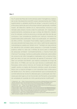Relatório Final – Mesa de Controvérsias sobre Transgênicos40
Box 1
No 2° painel da Mesa de Controvérsias sobre Transgênicos, realiza-
da no dia 3 de dezembro de 2013, os(as) representantes da CTNBio
questionaram a validade científica do artigo “Long term toxicity of
a Roundup herbicide and a Roundup-tolerant genetically modified
maize”, de Gilles-Eric Séralini et al., mencionando, inclusive, a sua
retirada pela própria revista onde foi publicado. Em resposta ao
questionamento, esclareceu-se que o artigo de Gilles-Eric Séralini
et al. foi retirado, conforme anunciou a revista, pelo fato de não ser
conclusivo. Sua consistência científica em nenhum momento foi
questionada pela publicação1
. Após sua publicação, em setembro
de 2012, a EFSA – European Food Safety Agency publicou diretri-
zes para estudos de longo prazo com ratos, reafirmando aspectos
metodológicos usados por Séralini et al.2
. Também em decorrência
da relevância dos achados desta pesquisa, a Comissão Europeia
publicou edital no valor de 3 milhões de euros para a realização
de pesquisas similares3
. Contraditoriamente, a mesma Food and
Chemical Toxicology manteve publicações anteriores sobre efeito
do consumo de milho transgênico realizadas com a mesma linha-
gem de ratos, só que com períodos de apenas 13 semanas4
e 90
dias5
, ao contrário de Séralini, que realizou avaliações ao longo de
dois anos. A CTNBio, por sua vez, que recusou a publicação dos
franceses, entre outros motivos, em função da linhagem de ratos
usada6
, aceitou os dados da Monsanto obtidos a partir de ensaios
feitos com a mesma linhagem e com durações mais curtas que a
de Séralini et al.7
. Por último, cumpre lembrar que a composição do
comitê editorial da revista foi alterada após a publicação dos fran-
ceses para dar lugar a um ex-funcionário da Monsanto, proprietária
da variedade em questão do milho geneticamente modificado8
.
1.	Disponível em: http://www.prnewswire.co.uk/news-releases/elsevier-announces-
-article-retraction-from-journal-food-and-chemical-toxicology-233754961.html.
2.	Disponível em: http://www.efsa.europa.eu/en/efsajournal/doc/3347.pdf.
3.	Disponível em: http://ec.europa.eu/research/participants/portal/desktop/en/
opportunities/fp7/calls/fp7-kbbe-2013-feedtrials.html.
4.	Disponívelem:http://www.sciencedirect.com/science/article/pii/S0278691504000547.
5.	Disponívelem:http://www.sciencedirect.com/science/article/pii/S0278691505001985.
6.	Disponível em: http://www.ctnbio.gov.br/index.php/content/view/17600.html.
7. Disponível em: Processo 01200.002293/2004-16, p. 200 e 205.
8. Disponível em: http://www.independentsciencenews.org/science-media/the-goodman-
-affair-monsanto-targets-the-heart-of-science.
 