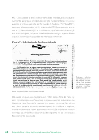 Relatório Final – Mesa de Controvérsias sobre Transgênicos44
MCTI, ultrapassa o direito de propriedade intelectual constitucio-
nalmente garantido, ofendendo o direito fundamental de interesse
público primário, o direito à informação. A Portaria nº 373 do MCTI,
no caso, alterou o regimento interno da CTNBio e passou a pre-
ver a concessão de sigilo a documentos, quando a redação origi-
nal aprovada pela própria CTNBio estabelecia sigilo apenas sobre
aquelas informações julgadas de interesse comercial.
Figura 7 - Solicitação de Confidencialidade
Fonte: Processo CTNBio 01200.005161/2010-86.
Há casos em que os estudos foram feitos todos fora do País, fo-
ram considerados confidenciais e poucos apenas publicados na
literatura científica após revisão dos pares. Há situações ainda
em que a própria estrutura do transgene é considerada sigilosa,
o que impede que sejam avaliados seus riscos e também que se
conheça se a modificação promovida na planta foi de fato aquela
teoricamente planejada.
Embrapa solicitou
confidencialidade
da própria sequên-
cia de DNA alterada
do feijoeiro geneti-
camente modifica-
do Embrapa 5.1.
 