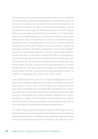 Relatório Final – Mesa de Controvérsias sobre Transgênicos46
O fato de prevalecer esse tipo de entendimento entre os integran-
tes da comissão acaba se desdobrando em comportamento seme-
lhante com relação a contra-argumentos e votos divergentes. Se
na dinâmica corrente do órgão o contraditório já tendia a não ser
considerado, a aprovação da Medida Provisória nº 327/06 reduziu
ainda mais seu poder de influência na comissão. Com essa modifi-
cação na Lei de Biossegurança, reduziu-se o quórum exigido para
deliberações. Isto é, foi de 18 para 14, entre 27, o número de votos
necessários para a liberação de um OGM. Essa mudança resultou
no fato de que até hoje a CTNBio não recusou nenhum pedido de
liberação comercial. Os votos divergentes, via de regra, apresen-
tam fontes da literatura científica como as mencionadas anterior-
mente, além de um minucioso indicativo de falhas nos processos e
itens da lei e de outras normativas descumpridas. Esses argumen-
tos até hoje não se mostraram suficientes para sensibilizar pelo
menos esses 14 votos, que parecem pré-concebidos ou ao menos
indiferentes ao tipo de produto analisado e à contrainformação
apresentada. Daí vêm os depoimentos que expressam imperar na
CTNBio um ambiente de “vamos votar, vamos votar”.
Essa dinâmica permite gerar nas empresas requerentes uma se-
gurança em relação às decisões favoráveis da CTNBio quanto aos
seus pleitos. Tanto é que o milho NK603, por exemplo, obteve
aprovação da CTNBio em 11 de dezembro de 2008 e suas semen-
tes passaram a ser comercializadas já em 26 de janeiro de 2009,
segundo informações da própria empresa, fornecida em corres-
pondência à CTNBio. A proximidade das datas indica que a empre-
sa já tinha como certa a aprovação e não aguardava a decisão da
Comissão para a multiplicação comercial de sementes.
A CTNBio é vinculada ao Ministério da Ciência, Tecnologia e Inova-
ção. Este Ministério é responsável pela indicação de seus próprios
representantes (titular e suplente), como também pela articulação
entre a Sociedade Brasileira para o Progresso da Ciência e a Aca-
 