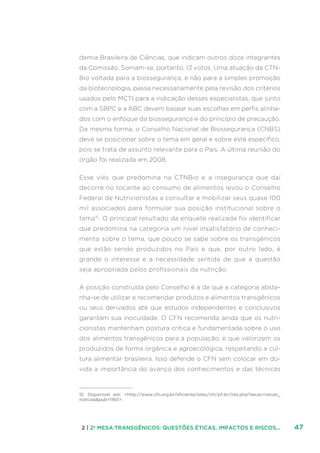472 | 2ª MESA:TRANSGÊNICOS: QUESTÕES ÉTICAS, IMPACTOS E RISCOS...
demia Brasileira de Ciências, que indicam outros doze integrantes
da Comissão. Somam-se, portanto, 13 votos. Uma atuação da CTN-
Bio voltada para a biossegurança, e não para a simples promoção
da biotecnologia, passa necessariamente pela revisão dos critérios
usados pelo MCTI para a indicação desses especialistas, que junto
com a SBPC e a ABC devem basear suas escolhas em perfis alinha-
dos com o enfoque da biossegurança e do princípio de precaução.
Da mesma forma, o Conselho Nacional de Biossegurança (CNBS)
deve se posicionar sobre o tema em geral e sobre este específico,
pois se trata de assunto relevante para o País. A última reunião do
órgão foi realizada em 2008.
Esse viés que predomina na CTNBio e a insegurança que daí
decorre no tocante ao consumo de alimentos levou o Conselho
Federal de Nutricionistas a consultar e mobilizar seus quase 100
mil associados para formular sua posição institucional sobre o
tema15
. O principal resultado da enquete realizada foi identificar
que predomina na categoria um nível insatisfatório de conheci-
mento sobre o tema, que pouco se sabe sobre os transgênicos
que estão sendo produzidos no País e que, por outro lado, é
grande o interesse e a necessidade sentida de que a questão
seja apropriada pelos profissionais da nutrição.
A posição construída pelo Conselho é a de que a categoria abste-
nha-se de utilizar e recomendar produtos e alimentos transgênicos
ou seus derivados até que estudos independentes e conclusivos
garantam sua inocuidade. O CFN recomenda ainda que os nutri-
cionistas mantenham postura crítica e fundamentada sobre o uso
dos alimentos transgênicos para a população, e que valorizem os
produzidos de forma orgânica e agroecológica, respeitando a cul-
tura alimentar brasileira. Isso defende o CFN sem colocar em dú-
vida a importância do avanço dos conhecimentos e das técnicas
15. Disponível em: http://www.cfn.org.br/eficiente/sites/cfn/pt-br/site.php?secao=secao_
noticiaspub=1160.
 