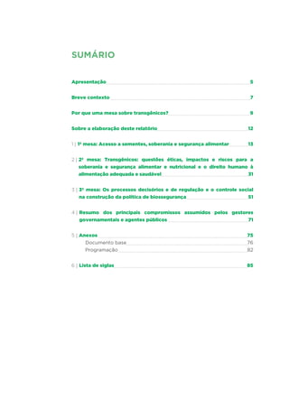 SUMÁRIO
Apresentação	 5
Breve contexto 	 7
Por que uma mesa sobre transgênicos?	 9
Sobre a elaboração deste relatório	 12
1 | 1ª mesa: Acesso a sementes, soberania e segurança alimentar	 13
2 | 2ª mesa: Transgênicos: questões éticas, impactos e riscos para a
soberania e segurança alimentar e nutricional e o direito humano à
alimentação adequada e saudável	 31
3 | 3ª mesa: Os processos decisórios e de regulação e o controle social
na construção da política de biossegurança	 51
4 | Resumo dos principais compromissos assumidos pelos gestores
governamentais e agentes públicos 	 71
5 | Anexos 	 75
Documento base	 76
	 Programação	 82
6 | Lista de siglas	 85
 