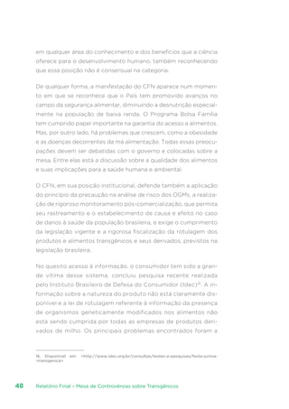 Relatório Final – Mesa de Controvérsias sobre Transgênicos48
em qualquer área do conhecimento e dos benefícios que a ciência
oferece para o desenvolvimento humano, também reconhecendo
que essa posição não é consensual na categoria.
De qualquer forma, a manifestação do CFN aparece num momen-
to em que se reconhece que o País tem promovido avanços no
campo da segurança alimentar, diminuindo a desnutrição especial-
mente na população de baixa renda. O Programa Bolsa Família
tem cumprido papel importante na garantia do acesso a alimentos.
Mas, por outro lado, há problemas que crescem, como a obesidade
e as doenças decorrentes da má alimentação. Todas essas preocu-
pações devem ser debatidas com o governo e colocadas sobre a
mesa. Entre elas está a discussão sobre a qualidade dos alimentos
e suas implicações para a saúde humana e ambiental.
O CFN, em sua posição institucional, defende também a aplicação
do princípio da precaução na análise de risco dos OGMs, a realiza-
ção de rigoroso monitoramento pós-comercialização, que permita
seu rastreamento e o estabelecimento de causa e efeito no caso
de danos à saúde da população brasileira, e exige o cumprimento
da legislação vigente e a rigorosa fiscalização da rotulagem dos
produtos e alimentos transgênicos e seus derivados, previstos na
legislação brasileira.
No quesito acesso à informação, o consumidor tem sido a gran-
de vítima desse sistema, concluiu pesquisa recente realizada
pelo Instituto Brasileiro de Defesa do Consumidor (Idec)16
. A in-
formação sobre a natureza do produto não está claramente dis-
ponível e a lei de rotulagem referente à informação da presença
de organismos geneticamente modificados nos alimentos não
está sendo cumprida por todas as empresas de produtos deri-
vados de milho. Os principais problemas encontrados foram a
16. Disponível em: http://www.idec.org.br/consultas/testes-e-pesquisas/festa-junina-
-transgenica.
 