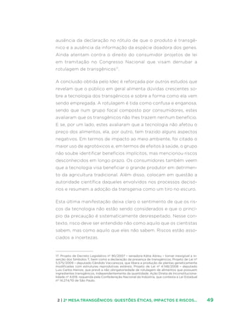 492 | 2ª MESA:TRANSGÊNICOS: QUESTÕES ÉTICAS, IMPACTOS E RISCOS...
ausência da declaração no rótulo de que o produto é transgê-
nico e a ausência da informação da espécie doadora dos genes.
Ainda atentam contra o direito do consumidor projetos de lei
em tramitação no Congresso Nacional que visam derrubar a
rotulagem de transgênicos17
.
A conclusão obtida pelo Idec é reforçada por outros estudos que
revelam que o público em geral alimenta dúvidas crescentes so-
bre a tecnologia dos transgênicos e sobre a forma como ela vem
sendo empregada. A rotulagem é tida como confusa e enganosa,
sendo que num grupo focal composto por consumidores, estes
avaliaram que os transgênicos não lhes trazem nenhum benefício.
E se, por um lado, estes avaliaram que a tecnologia não afetou o
preço dos alimentos, ela, por outro, tem trazido alguns aspectos
negativos. Em termos de impacto ao meio ambiente, foi citado o
maior uso de agrotóxicos e, em termos de efeitos à saúde, o grupo
não soube identificar benefícios implícitos, mas mencionou riscos
desconhecidos em longo prazo. Os consumidores também veem
que a tecnologia visa beneficiar o grande produtor em detrimen-
to da agricultura tradicional. Além disso, colocam em questão a
autoridade científica daqueles envolvidos nos processos decisó-
rios e resumem a adoção da transgenia como um tiro no escuro.
Esta última manifestação deixa claro o sentimento de que os ris-
cos da tecnologia não estão sendo considerados e que o princí-
pio da precaução é sistematicamente desrespeitado. Nesse con-
texto, risco deve ser entendido não como aquilo que os cientistas
sabem, mas como aquilo que eles não sabem. Riscos estão asso-
ciados a incertezas.
17. Projeto de Decreto Legislativo nº 90/2007 – senadora Kátia Abreu – tornar inexigível a in-
serção dos Símbolos T, bem como a declaração da presença de transgênicos; Projeto de Lei nº
5.575/2009 – deputado Cândido Vaccarezza, que libera a produção de plantas geneticamente
modificadas com estruturas reprodutivas estéreis; Projeto de Lei nº 4.148/2008 – deputado
Luis Carlos Heinze, que prevê a não obrigatoriedade de rotulagem de alimentos que possuem
ingredientes transgênicos, independentemente da quantidade. Ação Direta de Inconstituciona-
lidade nº 4.619, requerida pela Confederação Nacional da Indústria, que contesta a Lei Estadual
nº 14.274/10 de São Paulo.
 