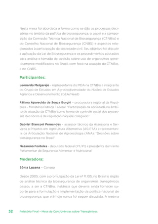 Relatório Final – Mesa de Controvérsias sobre Transgênicos52
Nesta mesa foi abordada a forma como se dão os processos deci-
sórios no âmbito da política de biossegurança, o papel e a compo-
sição da Comissão Técnica Nacional de Biossegurança (CTNBio) e
do Conselho Nacional de Biossegurança (CNBS) e aspectos rela-
cionados à participação da sociedade civil. Seu objetivo foi discutir
a aplicação da Lei de Biossegurança e os procedimentos adotados
para análise e tomada de decisão sobre uso de organismos gene-
ticamente modificados no Brasil, com foco na atuação da CTNBio,
e do CNBS.
Participantes:
Leonardo Melgarejo – representante do MDA na CTNBio e integrante
do Grupo de Estudos em Agrobiodiversidade do Núcleo de Estudos
Agrários e Desenvolvimento (GEA/Nead)
Fátima Aparecida de Souza Borghi – procuradora regional da Repú-
blica - Ministério Público Federal: “Participação da sociedade no âmbi-
to de atuação da CTNBio como forma de controle social dos proces-
sos decisórios e de regulação naquele colegiado”.
Gabriel Bianconi Fernandes – assessor técnico da Assessoria e Ser-
viços a Projetos em Agricultura Alternativa (AS-PTA) e representan-
te da Articulação Nacional de Agroecologia (ANA): “Decisões sobre
biossegurança no Brasil”.
Nazareno Fonteles – deputado federal (PT/PI) e presidente da Frente
Parlamentar de Segurança Alimentar e Nutricional
Moderadora:
Sônia Lucena – Consea
Desde 2005, com a promulgação da Lei nº 11.105, no Brasil o órgão
de análise técnica da biossegurança de organismos transgênicos
passou a ser a CTNBio, instância que deveria ainda fornecer su-
porte para a formulação e implementação da política nacional de
biossegurança, que até hoje nunca foi sequer discutida. A mesma
 