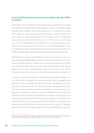 Relatório Final – Mesa de Controvérsias sobre Transgênicos54
A Lei de Biossegurança acelerou a liberação de OGMs
no Brasil
Na ausência de uma política de biossegurança e estando os órgãos
de registro e fiscalização, como Ibama e Anvisa, vinculados pelas
decisões da CTNBio, conforme manda a lei, na prática um grupo
de 14 pessoas, não necessariamente ligadas à administração pú-
blica, define e executa a agenda nacional para o tema. Predomina
neste grupo o entendimento de que “o Brasil precisa usar cada
vez mais os transgênicos para aumentar a produtividade, melho-
rar as condições de cultivo e reduzir os custos de produção”19
, isto
é, predomina uma visão estritamente economicista e distante do
olhar da precaução que deveria pautar a atuação desse órgão.
A referência ao grupo de 14 pessoas vem do número de votos ne-
cessários para deliberações, sendo que em seu conjunto a Comis-
são é composta por 27 integrantes mais seus respectivos suplen-
tes, todos doutores, que cumprem mandato de dois anos, sendo
estes divididos em representantes de nove ministérios, 12 indica-
dos pela Academia e seis por diferentes setores da sociedade civil.
A grande maioria das plantas transgênicas liberadas recebeu vo-
tos contrários devidamente fundamentados dos representantes
dos Ministérios da Saúde, do Meio Ambiente e do Desenvolvimen-
to Agrário, além de votos contrários também devidamente funda-
mentados de representantes da sociedade civil. No caso das ins-
tâncias de governo, o sistema vigente é flagrantemente anômalo.
O Ibama e a Anvisa têm que registrar e fiscalizar produtos que no
entendimento dos representantes de seus próprios ministérios, por
motivos técnicos ou processuais, não deveriam ou não estariam
prontos para ser liberados. A título de exemplo, cita-se o feijoeiro
geneticamente modificado desenvolvido pela Embrapa, cujos pes-
19. Declaração de membro da CTNBio à Epoch Times, 19/6/2013. Disponível em: http://www.
epochtimes.com.br/brasil-e-o-segundo-maior-produtor-de-ogms-do-mundo/.
 