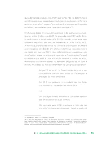 553 | 3ª MESA:OS PROCESSOS DECISÓRIOS E DE REGULAÇÃO...
quisadores responsáveis informam que “ainda não foi determinado
o motivo pelo qual essas duas estruturas em particular conferiram
resistência ao vírus” e que a “a estrutura dos transgenes [inseridos
no feijão] demanda tempo e deve ser investigada”20
.
Em função dessa inversão de hierarquia e do avanço de compe-
tências entre órgãos, em 2005 foi ajuizada pelo MPF Ação Dire-
ta de Inconstitucionalidade (ADI 3.526) visando justamente res-
tabelecer equilíbrio de funções anteriores à Lei nº 11.105/2005.
A inconstitucionalidade reside no fato de a lei conceder à CTNBio
a prerrogativa de decidir em última e definitiva instância sobre
os casos em que os OGMs são potencialmente causadores de
significativo impacto ambiental, quando a Constituição Federal
estabelece que essa é uma atribuição comum a União, estados,
municípios e Distrito Federal. Há também projetos de lei com a
mesma finalidade da ADI que tramitam no Congresso Nacional21
.
Artigo 23, inciso VI da Constituição determina ser
competência comum dos entes da Federação a
proteção do meio ambinete
Art. 23. É competência comum da União, dos Esta-
dos, do Distrito Federal e dos Municípios:
(…)
VI - proteger o meio ambiente e combater a polui-
ção em qualquer de suas formas;
ADI ajuizada pela PGR questiona o fato da Lei
nº 11.105/05 conceder à Comissão Técnica Nacional
20. Processo CTNBio 01200.005161/2010-86.
21. Ex.: PL nº 5.263/2013, de autoria do deputado Nazareno Fonteles, que, entre outras medi-
das, transfere da CTNBio para o CNBS o poder de deliberar, em última e definitiva instância,
sobre os casos em que a atividade é potencial ou efetivamente causadora de degradação am-
biental, bem como sobre a necessidade de licenciamento ambiental.
 