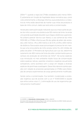 573 | 3ª MESA:OS PROCESSOS DECISÓRIOS E DE REGULAÇÃO...
200m”24
, quando a regra da CTNBio estabelece pelo menos 100m.
É justamente em função da fragilidade dessa normativa que, como
visto anteriormente, a Abrange informou que produtores e a indús-
tria do milho estão desistindo de manter suas linhas de produtos à
base de milho comum, dado que será certa a contaminação.
Há estudos sobre polinização indicando que se a maior parte do pó-
len do milho voa até uma distância de 100 metros da fonte, há ainda
uma grande quantidade de pólen que chega a distâncias superiores.
No próprio parecer técnico que liberou o uso comercial do milho
MON 810, a CTNBio informa que 2% dos grãos de pólen são anota-
dos a 60 metros, 1,1% a 200 metros e de 0,75 a 0,5% a 500 metros
de distância. Para avaliar essas porcentagens é preciso ter em men-
te que uma única planta de milho produz entre 15 a 20 milhões de
grãos de pólen. O Ministério da Agricultura, por sua vez, determina
isolamento de 400 metros da fonte de pólen contaminante para os
campos de produção de sementes de milho25
. Há outras espécies
cuja introdução no meio ambiente impõe riscos de contaminação
sobre espécies nativas, parentes silvestres e espécies sexualmente
compatíveis, como acontece com o sorgo em relação a diversas
espécies de gramíneas e pastagens. Desse fato decorre a preocupa-
ção com relação às propostas apresentadas à CTNBio para libera-
ção de campos experimentais de sorgo geneticamente modificado.
Sendo certa a contaminação, fica também inviabilizada a produ-
ção orgânica, que de acordo com a Lei nº 10.831/2003 é aquela
que entre outros visa à “(...) eliminação do uso de organismos ge-
neticamente modificados”.
24. BORÉM, A. Entendendo a biotecnologia. 2008. p. 106-107.
25. Anexo VIII, Instrução Normativa Mapa nº 25, de 16 de dezembro de 2005. Padrão para pro-
dução e comercialização de sementes de milho.
 
