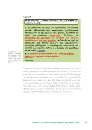 593 | 3ª MESA:OS PROCESSOS DECISÓRIOS E DE REGULAÇÃO...
Figura 11
Da mesma forma, enquanto antes se pediam avaliações de impac-
to do transgênico na saúde humana e animal, bem como no meio
ambiente onde se realiza o experimento, agora a CTNBio apenas
recomenda essas atividades ao proponente. Em consequência
dessa alteração, observa-se que são cada vez mais raras as libe-
rações planejadas que fornecem dados ambientais ou de saúde,
limitando-se a maioria a gerar dados de eficiência e eficácia agro-
nômica, que são úteis às empresas, mas de pouca ou nenhuma
valia para os tomadores de decisão sobre biossegurança.
Flexibilização das
normas: dispensa
de estudos pode
impossibilitar des-
coberta de impac-
tos de médio e lon-
go prazo.
 