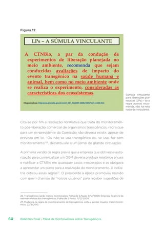 Relatório Final – Mesa de Controvérsias sobre Transgênicos60
Figura 12
Cita-se por fim a resolução normativa que trata do monitoramen-
to pós-liberação comercial de organismos transgênicos, regra que
para um ex-presidente da Comissão não deveria existir, apesar de
prevista em lei. “Ou não se usa transgênico ou, se usa, faz sem
monitoramento”26
, declarou ele a um jornal de grande circulação.
A primeira versão da regra previa que a empresa que obtivesse auto-
rização para comercializar um OGM deveria produzir relatórios anuais
e notificar a CTNBio em quaisquer casos inesperados e as obrigava
a apresentar um plano para a realização do monitoramento. A indús-
tria criticou essas regras27
. O presidente à época promoveu reunião
com quem chamou de “nossos usuários” para receber sugestões de
26. Transgênicos serão menos monitorados, Folha de S.Paulo, 9/12/2009; Empresa fica livre de
rastrear efeitos dos transgênicos, Folha de S.Paulo, 11/12/2009.
27. Mudança na regra de monitoramento de transgênicos volta a perder ímpeto, Valor Econô-
mico, 22/3/2010.
Súmula vinculante
para liberações pla-
nejadas (LPs) – se a
regra apenas reco-
menda, não há nela
nada de vinculante.
 
