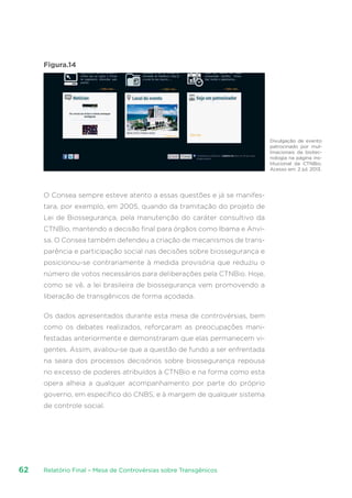 Relatório Final – Mesa de Controvérsias sobre Transgênicos62
Figura.14
O Consea sempre esteve atento a essas questões e já se manifes-
tara, por exemplo, em 2005, quando da tramitação do projeto de
Lei de Biossegurança, pela manutenção do caráter consultivo da
CTNBio, mantendo a decisão final para órgãos como Ibama e Anvi-
sa. O Consea também defendeu a criação de mecanismos de trans-
parência e participação social nas decisões sobre biossegurança e
posicionou-se contrariamente à medida provisória que reduziu o
número de votos necessários para deliberações pela CTNBio. Hoje,
como se vê, a lei brasileira de biossegurança vem promovendo a
liberação de transgênicos de forma açodada.
Os dados apresentados durante esta mesa de controvérsias, bem
como os debates realizados, reforçaram as preocupações mani-
festadas anteriormente e demonstraram que elas permanecem vi-
gentes. Assim, avaliou-se que a questão de fundo a ser enfrentada
na seara dos processos decisórios sobre biossegurança repousa
no excesso de poderes atribuídos à CTNBio e na forma como esta
opera alheia a qualquer acompanhamento por parte do próprio
governo, em específico do CNBS, e à margem de qualquer sistema
de controle social.
Divulgação de evento
patrocinado por mul-
tinacionais da biotec-
nologia na página ins-
titucional da CTNBio.
Acesso em: 2 jul. 2013.
 