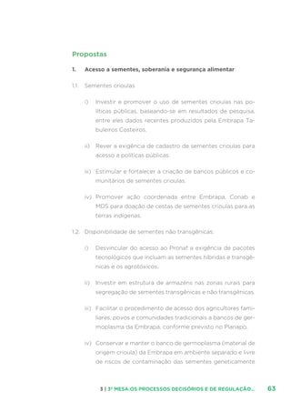 633 | 3ª MESA:OS PROCESSOS DECISÓRIOS E DE REGULAÇÃO...
Propostas
1.	 Acesso a sementes, soberania e segurança alimentar
1.1.	 Sementes crioulas
i)	 Investir e promover o uso de sementes crioulas nas po-
líticas públicas, baseando-se em resultados de pesquisa,
entre eles dados recentes produzidos pela Embrapa Ta-
buleiros Costeiros.
ii)	 Rever a exigência de cadastro de sementes crioulas para
acesso a políticas públicas.
iii)	 Estimular e fortalecer a criação de bancos públicos e co-
munitários de sementes crioulas.
iv)	 Promover ação coordenada entre Embrapa, Conab e
MDS para doação de cestas de sementes crioulas para as
terras indígenas.
1.2.	 Disponibilidade de sementes não transgênicas:
i)	 Desvincular do acesso ao Pronaf a exigência de pacotes
tecnológicos que incluam as sementes híbridas e transgê-
nicas e os agrotóxicos.
ii)	 Investir em estrutura de armazéns nas zonas rurais para
segregação de sementes transgênicas e não transgênicas.
iii)	 Facilitar o procedimento de acesso dos agricultores fami-
liares, povos e comunidades tradicionais a bancos de ger-
moplasma da Embrapa, conforme previsto no Planapo.
iv)	 Conservar e manter o banco de germoplasma (material de
origem crioula) da Embrapa em ambiente separado e livre
de riscos de contaminação das sementes geneticamente
 