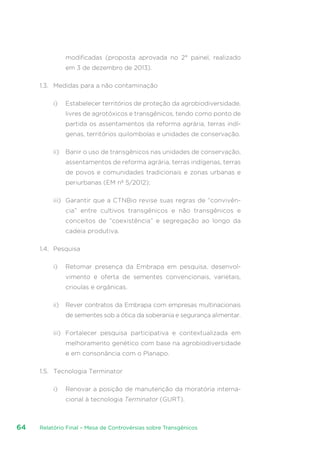 Relatório Final – Mesa de Controvérsias sobre Transgênicos64
modificadas (proposta aprovada no 2° painel, realizado
em 3 de dezembro de 2013).
1.3.	 Medidas para a não contaminação
i)	 Estabelecer territórios de proteção da agrobiodiversidade,
livres de agrotóxicos e transgênicos, tendo como ponto de
partida os assentamentos da reforma agrária, terras indí-
genas, territórios quilombolas e unidades de conservação.
ii)	 Banir o uso de transgênicos nas unidades de conservação,
assentamentos de reforma agrária, terras indígenas, terras
de povos e comunidades tradicionais e zonas urbanas e
periurbanas (EM nº 5/2012);
iii)	 Garantir que a CTNBio revise suas regras de “convivên-
cia” entre cultivos transgênicos e não transgênicos e
conceitos de “coexistência” e segregação ao longo da
cadeia produtiva.
1.4.	 Pesquisa
i)	 Retomar presença da Embrapa em pesquisa, desenvol-
vimento e oferta de sementes convencionais, varietais,
crioulas e orgânicas.
ii)	 Rever contratos da Embrapa com empresas multinacionais
de sementes sob a ótica da soberania e segurança alimentar.
iii)	 Fortalecer pesquisa participativa e contextualizada em
melhoramento genético com base na agrobiodiversidade
e em consonância com o Planapo.
1.5.	 Tecnologia Terminator
i)	 Renovar a posição de manutenção da moratória interna-
cional à tecnologia Terminator (GURT).
 