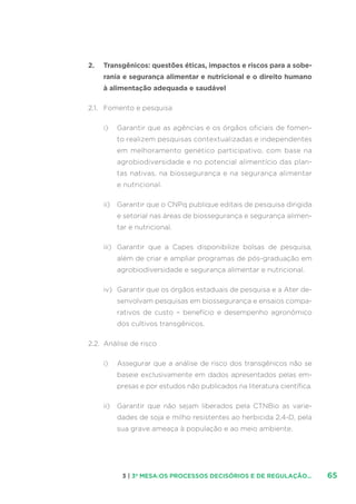 653 | 3ª MESA:OS PROCESSOS DECISÓRIOS E DE REGULAÇÃO...
2.	 Transgênicos: questões éticas, impactos e riscos para a sobe-
rania e segurança alimentar e nutricional e o direito humano
à alimentação adequada e saudável
2.1.	 Fomento e pesquisa
i)	 Garantir que as agências e os órgãos oficiais de fomen-
to realizem pesquisas contextualizadas e independentes
em melhoramento genético participativo, com base na
agrobiodiversidade e no potencial alimentício das plan-
tas nativas, na biossegurança e na segurança alimentar
e nutricional.
ii)	 Garantir que o CNPq publique editais de pesquisa dirigida
e setorial nas áreas de biossegurança e segurança alimen-
tar e nutricional.
iii)	 Garantir que a Capes disponibilize bolsas de pesquisa,
além de criar e ampliar programas de pós-graduação em
agrobiodiversidade e segurança alimentar e nutricional.
iv)	 Garantir que os órgãos estaduais de pesquisa e a Ater de-
senvolvam pesquisas em biossegurança e ensaios compa-
rativos de custo – benefício e desempenho agronômico
dos cultivos transgênicos.
2.2.	 Análise de risco
i)	 Assegurar que a análise de risco dos transgênicos não se
baseie exclusivamente em dados apresentados pelas em-
presas e por estudos não publicados na literatura científica.
ii)	 Garantir que não sejam liberados pela CTNBio as varie-
dades de soja e milho resistentes ao herbicida 2,4-D, pela
sua grave ameaça à população e ao meio ambiente.
 
