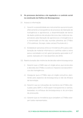 673 | 3ª MESA:OS PROCESSOS DECISÓRIOS E DE REGULAÇÃO...
3.	 Os processos decisórios e de regulação e o controle social
na construção da Política de Biossegurança
3.1.	 Acesso à informação
i)	 Garantir a acessibilidade aos instrumentos que promovam
efetivamente a transparência do processo de liberação de
transgênicos e agrotóxicos, a disponibilização de banco
de dados públicos de estudos técnicos das instâncias res-
ponsáveis pela liberação de agrotóxicos e transgênicos e
a transmissão on-line das reuniões plenárias da CTNBio
(TVs públicas, SisLegis, redes sociais/Youtube etc.).
ii)	 Estabelecer parcerias entre os ministérios afins para a ela-
boração de material informativo e cartilhas sobre o tema
para a sociedade civil em geral (proposta aprovada no 2°
painel, realizado em 3 de dezembro de 2013).
3.2.	 Reestruturação das instâncias de decisão sobre biossegurança
i)	 Garantir que o CNBS seja um órgão ativo, que revise atos
e decisões da CTNBio e avalie os impactos socioeconômi-
cos dos transgênicos.
ii)	 Assegurar que a CTNBio seja um órgão consultivo, aten-
tando para aspectos da biossegurança e não da eficácia
da tecnologia.
iii)	 Garantir que as indicações de membros da CTNBio efe-
tuadas pela SBPC e ACB sejam transparentes e isentas,
baseadas no enfoque da biossegurança e do princípio
da precaução.
iv)	 Garantir que os ministérios que compõem a CTNBio este-
jam todos representados.
 