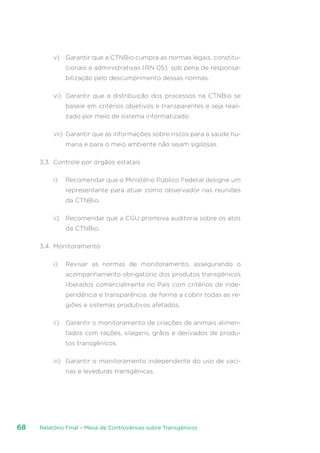 Relatório Final – Mesa de Controvérsias sobre Transgênicos68
v)	 Garantir que a CTNBio cumpra as normas legais, constitu-
cionais e administrativas (RN 05), sob pena de responsa-
bilização pelo descumprimento dessas normas.
vi)	 Garantir que a distribuição dos processos na CTNBio se
baseie em critérios objetivos e transparentes e seja reali-
zado por meio de sistema informatizado.
vii)	 Garantir que as informações sobre riscos para a saúde hu-
mana e para o meio ambiente não sejam sigilosas.
3.3.	 Controle por órgãos estatais
i)	 Recomendar que o Ministério Público Federal designe um
representante para atuar como observador nas reuniões
da CTNBio.
ii)	 Recomendar que a CGU promova auditoria sobre os atos
da CTNBio.
3.4.	 Monitoramento
i)	 Revisar as normas de monitoramento, assegurando o
acompanhamento obrigatório dos produtos transgênicos
liberados comercialmente no País com critérios de inde-
pendência e transparência, de forma a cobrir todas as re-
giões e sistemas produtivos afetados.
ii)	 Garantir o monitoramento de criações de animais alimen-
tados com rações, silagens, grãos e derivados de produ-
tos transgênicos.
iii)	 Garantir o monitoramento independente do uso de vaci-
nas e leveduras transgênicas.
 