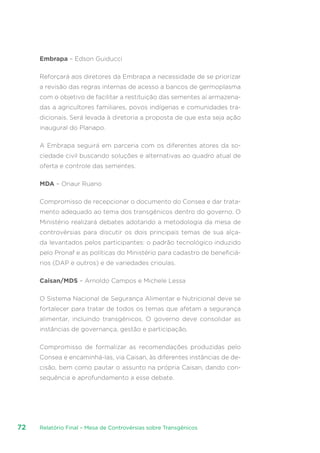 Relatório Final – Mesa de Controvérsias sobre Transgênicos72
Embrapa – Edson Guiducci
Reforçará aos diretores da Embrapa a necessidade de se priorizar
a revisão das regras internas de acesso a bancos de germoplasma
com o objetivo de facilitar a restituição das sementes aí armazena-
das a agricultores familiares, povos indígenas e comunidades tra-
dicionais. Será levada à diretoria a proposta de que esta seja ação
inaugural do Planapo.
A Embrapa seguirá em parceria com os diferentes atores da so-
ciedade civil buscando soluções e alternativas ao quadro atual de
oferta e controle das sementes.
MDA – Onaur Ruano
Compromisso de recepcionar o documento do Consea e dar trata-
mento adequado ao tema dos transgênicos dentro do governo. O
Ministério realizará debates adotando a metodologia da mesa de
controvérsias para discutir os dois principais temas de sua alça-
da levantados pelos participantes: o padrão tecnológico induzido
pelo Pronaf e as políticas do Ministério para cadastro de beneficiá-
rios (DAP e outros) e de variedades crioulas.
Caisan/MDS – Arnoldo Campos e Michele Lessa
O Sistema Nacional de Segurança Alimentar e Nutricional deve se
fortalecer para tratar de todos os temas que afetam a segurança
alimentar, incluindo transgênicos. O governo deve consolidar as
instâncias de governança, gestão e participação.
Compromisso de formalizar as recomendações produzidas pelo
Consea e encaminhá-las, via Caisan, às diferentes instâncias de de-
cisão, bem como pautar o assunto na própria Caisan, dando con-
sequência e aprofundamento a esse debate.
 