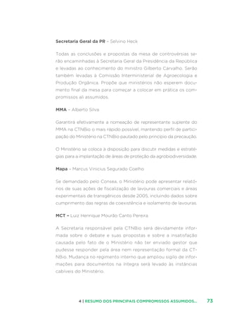 734 | RESUMO DOS PRINCIPAIS COMPROMISSOS ASSUMIDOS...
Secretaria Geral da PR – Selvino Heck
Todas as conclusões e propostas da mesa de controvérsias se-
rão encaminhadas à Secretaria Geral da Presidência da República
e levadas ao conhecimento do ministro Gilberto Carvalho. Serão
também levadas à Comissão Interministerial de Agroecologia e
Produção Orgânica. Propõe que ministérios não esperem docu-
mento final da mesa para começar a colocar em prática os com-
promissos ali assumidos.
MMA – Alberto Silva
Garantirá efetivamente a nomeação de representante suplente do
MMA na CTNBio o mais rápido possível, mantendo perfil de partici-
pação do Ministério na CTNBio pautado pelo princípio da precaução.
O Ministério se coloca à disposição para discutir medidas e estraté-
gias para a implantação de áreas de proteção da agrobiodiversidade.
Mapa – Marcus Vinicius Segurado Coelho
Se demandado pelo Consea, o Ministério pode apresentar relató-
rios de suas ações de fiscalização de lavouras comerciais e áreas
experimentais de transgênicos desde 2005, incluindo dados sobre
cumprimento das regras de coexistência e isolamento de lavouras.
MCT – Luiz Henrique Mourão Canto Pereira
A Secretaria responsável pela CTNBio será devidamente infor-
mada sobre o debate e suas propostas e sobre a insatisfação
causada pelo fato de o Ministério não ter enviado gestor que
pudesse responder pela área nem representação formal da CT-
NBio. Mudança no regimento interno que ampliou sigilo de infor-
mações para documentos na íntegra será levado às instâncias
cabíveis do Ministério.
 