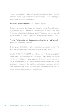 Relatório Final – Mesa de Controvérsias sobre Transgênicos74
Plataforma Aquarius está em fase final de implantação no Ministé-
rio e tem como objetivo dar total transparência a seus atos segun-
do a Lei de Acesso à Informação.
Ministério Público Federal – Dra. Fátima Borghi
Discutirá proposta do Grupo de Trabalho sobre Transgênicos e
Agrotóxicos da 4ª Câmara de Coordenação e Revisão de Meio
Ambiente e Patrimônio Cultural do MPF elaborar minuta de ADI
questionando as normas e políticas de sigilo vigentes na CTNBio.
Frente Parlamentar da Segurança Alimentar e Nutricional –
deputado Nazareno Fonteles
Criará grupo de trabalho na Comissão de Seguridade Social e Fa-
mília da Câmara para acompanhar a atuação da CTNBio.
É autor do PL nº 5.263/2013, que altera a Lei de Biossegurança (nº
11.105/2005) ampliando as atribuições do CNBS e dos órgãos de
registro e fiscalização nos processos decisórios sobre transgêni-
cos. É também relator da subcomissão especial destinada a avaliar
os avanços e desafios das políticas públicas de segurança alimen-
tar e nutricional em nosso País, que gerou recomendações para os
temas dos transgênicos e dos agrotóxicos.
 