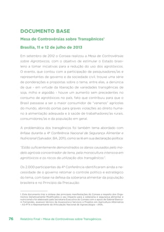 Relatório Final – Mesa de Controvérsias sobre Transgênicos76
DOCUMENTO BASE
Mesa de Controvérsias sobre Transgênicos1
Brasília, 11 e 12 de julho de 2013
Em setembro de 2012 o Consea realizou a Mesa de Controvérsias
sobre Agrotóxicos, com o objetivo de estimular o Estado brasi-
leiro a tomar iniciativas para a redução do uso dos agrotóxicos.
O evento, que contou com a participação de pesquisadores/as e
representantes de governo e da sociedade civil, trouxe uma série
de ponderações e propostas sobre o tema, entre elas, a denúncia
de que - em virtude da liberação de variedades transgênicas de
soja, milho e algodão - houve um aumento sem precedentes no
consumo de agrotóxicos no país, fato que contribuiu para que o
Brasil passasse a ser o maior consumidor de “venenos” agrícolas
do mundo, abrindo portas para graves violações ao direito huma-
no à alimentação adequada e à saúde de trabalhadores/as rurais,
consumidores/as e da população em geral.
A problemática dos transgênicos foi também tema abordado com
ênfase durante a 4ª Conferência Nacional de Segurança Alimentar e
Nutricional (Salvador, BA, 2011), como se lê em sua declaração política:
“Estão suficientemente demonstrados os danos causados pelo mo-
delo agrícola concentrador de terra, pela monocultura intensiva em
agrotóxicos e os riscos da utilização dos transgênicos”.
Os 2.000 participantes da 4ª Conferência identificaram ainda a ne-
cessidade de o governo retomar o controle político e estratégico
do tema, com base na defesa da soberania alimentar da população
brasileira e no Princípio da Precaução:
1. Este documento traz a síntese das principais manifestações do Consea a respeito dos Orga-
nismos Geneticamente Modificados e seu impacto para a soberania e segurança alimentar e
nutricional e foi elaborado pela Secretaria Executiva do Consea com o apoio de Gabriel Bianco-
ni Fernandes, assessor técnico da Assessoria e Serviços a Projetos em Agricultura Alternativa
- AS-PTA e Representante da Articulação Nacional de Agroecologia – ANA.
 