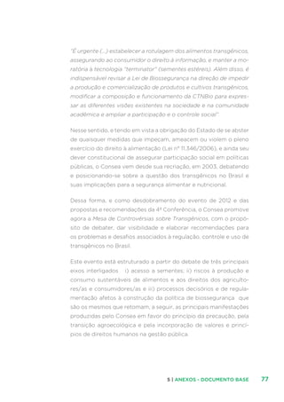 775 | ANEXOS - DOCUMENTO BASE
“É urgente (...) estabelecer a rotulagem dos alimentos transgênicos,
assegurando ao consumidor o direito à informação, e manter a mo-
ratória à tecnologia “terminator” (sementes estéreis). Além disso, é
indispensável revisar a Lei de Biossegurança na direção de impedir
a produção e comercialização de produtos e cultivos transgênicos,
modificar a composição e funcionamento da CTNBio para expres-
sar as diferentes visões existentes na sociedade e na comunidade
acadêmica e ampliar a participação e o controle social”.
Nesse sentido, e tendo em vista a obrigação do Estado de se abster
de quaisquer medidas que impeçam, ameacem ou violem o pleno
exercício do direito à alimentação (Lei n° 11.346/2006), e ainda seu
dever constitucional de assegurar participação social em políticas
públicas, o Consea vem desde sua recriação, em 2003, debatendo
e posicionando-se sobre a questão dos transgênicos no Brasil e
suas implicações para a segurança alimentar e nutricional.
Dessa forma, e como desdobramento do evento de 2012 e das
propostas e recomendações da 4ª Conferência, o Consea promove
agora a Mesa de Controvérsias sobre Transgênicos, com o propó-
sito de debater, dar visibilidade e elaborar recomendações para
os problemas e desafios associados à regulação, controle e uso de
transgênicos no Brasil.
Este evento está estruturado a partir do debate de três principais
eixos interligados i) acesso a sementes; ii) riscos à produção e
consumo sustentáveis de alimentos e aos direitos dos agriculto-
res/as e consumidores/as e iii) processos decisórios e de regula-
mentação afetos à construção da política de biossegurança que
são os mesmos que retomam, a seguir, as principais manifestações
produzidas pelo Consea em favor do princípio da precaução, pela
transição agroecológica e pela incorporação de valores e princí-
pios de direitos humanos na gestão pública.
 