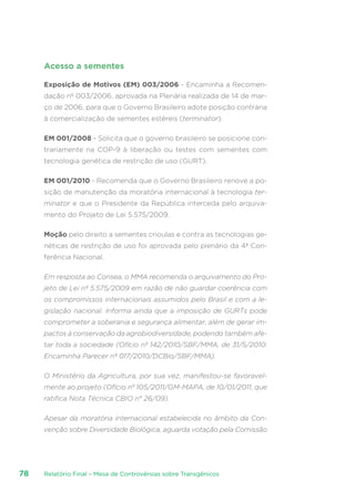 Relatório Final – Mesa de Controvérsias sobre Transgênicos78
Acesso a sementes
Exposição de Motivos (EM) 003/2006 - Encaminha a Recomen-
dação nº 003/2006, aprovada na Plenária realizada de 14 de mar-
ço de 2006, para que o Governo Brasileiro adote posição contrária
à comercialização de sementes estéreis (terminator).
EM 001/2008 - Solicita que o governo brasileiro se posicione con-
trariamente na COP-9 à liberação ou testes com sementes com
tecnologia genética de restrição de uso (GURT).
EM 001/2010 - Recomenda que o Governo Brasileiro renove a po-
sição de manutenção da moratória internacional à tecnologia ter-
minator e que o Presidente da República interceda pelo arquiva-
mento do Projeto de Lei 5.575/2009. 
Moção pelo direito a sementes crioulas e contra as tecnologias ge-
néticas de restrição de uso foi aprovada pelo plenário da 4ª Con-
ferência Nacional.
Em resposta ao Consea, o MMA recomenda o arquivamento do Pro-
jeto de Lei nº 5.575/2009 em razão de não guardar coerência com
os compromissos internacionais assumidos pelo Brasil e com a le-
gislação nacional. Informa ainda que a imposição de GURTs pode
comprometer a soberania e segurança alimentar, além de gerar im-
pactos à conservação da agrobiodiversidade, podendo também afe-
tar toda a sociedade (Ofício nº 142/2010/SBF/MMA, de 31/5/2010:
Encaminha Parecer nº 017/2010/DCBio/SBF/MMA).
O Ministério da Agricultura, por sua vez, manifestou-se favoravel-
mente ao projeto (Ofício n° 105/2011/GM-MAPA, de 10/01/2011, que
ratifica Nota Técnica CBIO n° 26/09).
Apesar da moratória internacional estabelecida no âmbito da Con-
venção sobre Diversidade Biológica, aguarda votação pela Comissão
 