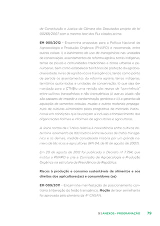 795 | ANEXOS - PROGRAMAÇÃO
de Constituição e Justiça da Câmara dos Deputados projeto de lei
00268/2007 com o mesmo teor dos PLs citados acima.
EM 005/2012 - Encaminha propostas para a Política Nacional de
Agroecologia e Produção Orgânica (PNAPO) e recomenda, entre
outras coisas: i) o banimento do uso de transgênicos nas unidades
de conservação, assentamentos de reforma agrária, terras indígenas,
terras de povos e comunidades tradicionais e zonas urbanas e pe-
riurbanas, bem como estabelecer territórios de proteção da agrobio-
diversidade, livres de agrotóxicos e transgênicos, tendo como ponto
de partida os assentamentos da reforma agrária, terras indígenas,
territórios quilombolas e unidades de conservação; ii) que seja de-
mandada para a CTNBio uma revisão das regras de “convivência”
entre cultivos transgênicos e não transgênicos já que as atuais não
são capazes de impedir a contaminação genética e iii) a garantia da
aquisição de sementes crioulas, mudas e outros materiais propaga-
tivos de culturas alimentares pelos programas de mercado institu-
cional em condições que favoreçam a inclusão e fortalecimento das
organizações formais e informais de agricultores e agricultoras.
A única norma da CTNBio relativa à coexistência entre cultivos de-
termina isolamento de 100 metros entre lavouras de milho transgê-
nico e os demais, medida considerada irrisória por um grande nú-
mero de técnicos e agricultores (RN 04, de 16 de agosto de 2007).
Em 20 de agosto de 2012 foi publicado o Decreto nº 7.794, que
institui a PNAPO e cria a Comissão de Agroecologia e Produção
Orgânica na estrutura da Presidência da República.
Riscos à produção e consumo sustentáveis de alimentos e aos
direitos dos agricultores(as) e consumidores (as)
EM 009/2011 - Encaminha manifestação de posicionamento con-
trário à liberação do feijão transgênico. Moção de teor semelhante
foi aprovada pelo plenário da 4ª CNSAN.
 