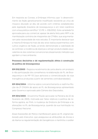 Relatório Final – Mesa de Controvérsias sobre Transgênicos80
Em resposta ao Consea, a Embrapa informou que “o desenvolvi-
mento do feijão geneticamente modificado resistente ao vírus do
mosaico dourado se deu de acordo com critérios estabelecidos
pela legislação brasileira de biossegurança e em total coerência
com a boa prática científica” (C.PR. n. 019/2012). Esta variedade foi
aprovada para uso comercial, apesar de alerta feito pelo MPF e de
manifestação contrária de integrantes da CTNBio, que argumenta-
ram pela necessidade de mais estudos. É importante destacar que
a mesma Embrapa há mais de dez anos realiza experimentos com
cultivo orgânico de feijão, já tendo demonstrado a viabilidade de
se controlar a incidência de doenças e atingir produtividades equi-
valentes às dos sistemas convencionais dispensando métodos que
agridem o meio ambiente.
Processos decisórios e de regulamentação afetos à construção
da política de biossegurança
EM 010/2003 - Registra recebimento de carta aberta, em protesto
à não participação dos conselheiros na elaboração do PL de Bios-
segurança e da MP 113 [que aprovava a comercialização da soja
transgênica produzida a partir de sementes contrabandeadas].
EM 004/2004 - Informa sobre o encaminhamento e reafirma Mo-
ção da 2ª CNSAN de apoio ao PL de Biossegurança apresentado
pelo Governo e aprovado pela Câmara dos Deputados. 
EM 004/2005 - Encaminha Moção aprovada na Plenária de 22 de
fevereiro de 2005, motivada por fatos relativos à política de re-
forma agrária, ao PAA, à mudança da Diretoria da Embrapa e às
alterações no PL de Biossegurança, quando da sua tramitação no
Congresso Nacional.
Essas Exposições de Motivo manifestavam apoio ao PL original ela-
borado pelo Executivo, que assegurava as atribuições da Anvisa e
do Ibama na regulamentação de transgênicos e mantinha o caráter
 