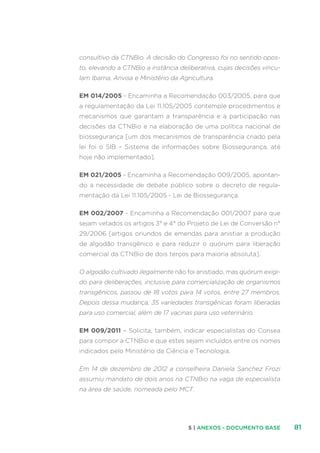 815 | ANEXOS - DOCUMENTO BASE
consultivo da CTNBio. A decisão do Congresso foi no sentido opos-
to, elevando a CTNBio a instância deliberativa, cujas decisões vincu-
lam Ibama, Anvisa e Ministério da Agricultura.
EM 014/2005 - Encaminha a Recomendação 003/2005, para que
a regulamentação da Lei 11.105/2005 contemple procedimentos e
mecanismos que garantam a transparência e a participação nas
decisões da CTNBio e na elaboração de uma política nacional de
biossegurança [um dos mecanismos de transparência criado pela
lei foi o SIB – Sistema de informações sobre Biossegurança, até
hoje não implementado].
EM 021/2005 - Encaminha a Recomendação 009/2005, apontan-
do a necessidade de debate público sobre o decreto de regula-
mentação da Lei 11.105/2005 - Lei de Biossegurança.
EM 002/2007 - Encaminha a Recomendação 001/2007 para que
sejam vetados os artigos 3° e 4° do Projeto de Lei de Conversão n°
29/2006 [artigos oriundos de emendas para anistiar a produção
de algodão transgênico e para reduzir o quórum para liberação
comercial da CTNBio de dois terços para maioria absoluta].
O algodão cultivado ilegalmente não foi anistiado, mas quórum exigi-
do para deliberações, inclusive para comercialização de organismos
transgênicos, passou de 18 votos para 14 votos, entre 27 membros.
Depois dessa mudança, 35 variedades transgênicas foram liberadas
para uso comercial, além de 17 vacinas para uso veterinário.
EM 009/2011 – Solicita, também, indicar especialistas do Consea
para compor a CTNBio e que estes sejam incluídos entre os nomes
indicados pelo Ministério da Ciência e Tecnologia.
Em 14 de dezembro de 2012 a conselheira Daniela Sanchez Frozi
assumiu mandato de dois anos na CTNBio na vaga de especialista
na área de saúde, nomeada pelo MCT.
 