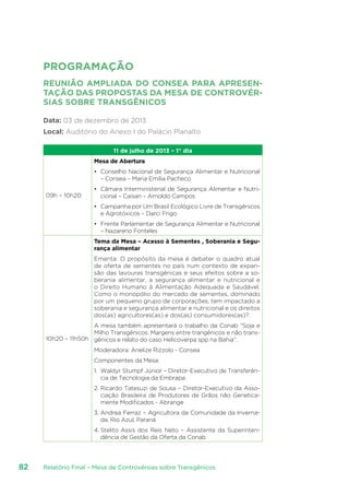 Relatório Final – Mesa de Controvérsias sobre Transgênicos82
PROGRAMAÇÃO
REUNIÃO AMPLIADA DO CONSEA PARA APRESEN-
TAÇÃO DAS PROPOSTAS DA MESA DE CONTROVÉR-
SIAS SOBRE TRANSGÊNICOS
Data: 03 de dezembro de 2013
Local: Auditório do Anexo I do Palácio Planalto
11 de julho de 2013 – 1° dia
09h – 10h20
Mesa de Abertura
•	 Conselho Nacional de Segurança Alimentar e Nutricional
– Consea – Maria Emília Pacheco
•	 Câmara Interministerial de Segurança Alimentar e Nutri-
cional – Caisan – Arnoldo Campos
•	 Campanha por Um Brasil Ecológico Livre de Transgênicos
e Agrotóxicos – Darci Frigo
•	 Frente Parlamentar de Segurança Alimentar e Nutricional
– Nazareno Fonteles
10h20 – 11h50h
Tema da Mesa – Acesso à Sementes , Soberania e Segu-
rança alimentar
Ementa: O propósito da mesa é debater o quadro atual
de oferta de sementes no país num contexto de expan-
são das lavouras transgênicas e seus efeitos sobre a so-
berania alimentar, a segurança alimentar e nutricional e
o Direito Humano à Alimentação Adequada e Saudável.
Como o monopólio do mercado de sementes, dominado
por um pequeno grupo de corporações, tem impactado a
soberania e segurança alimentar e nutricional e os direitos
dos(as) agricultores(as) e dos(as) consumidores(as)?.
A mesa também apresentará o trabalho da Conab “Soja e
Milho Transgênicos: Margens entre trangênicos e não trans-
gênicos e relato do caso Helicoverpa spp na Bahia”.
Moderadora: Anelize Rizzolo - Consea
Componentes da Mesa:
1.	 Waldyr Stumpf Júnior – Diretor-Executivo de Transferên-
cia de Tecnologia da Embrapa
2.	Ricardo Tatesuzi de Sousa – Diretor-Executivo da Asso-
ciação Brasileira de Produtores de Grãos não Genetica-
mente Modificados - Abrange
3.	Andrea Ferraz – Agricultora da Comunidade da Inverna-
da, Rio Azul, Paraná
4.	Stelito Assis dos Reis Neto – Assistente da Superinten-
dência de Gestão da Oferta da Conab
 