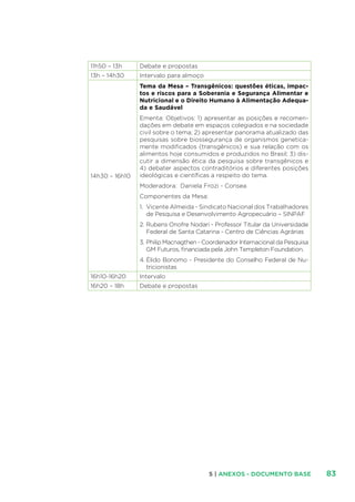 835 | ANEXOS - DOCUMENTO BASE
11h50 – 13h Debate e propostas
13h – 14h30 Intervalo para almoço
14h30 – 16h10
Tema da Mesa – Transgênicos: questões éticas, impac-
tos e riscos para a Soberania e Segurança Alimentar e
Nutricional e o Direito Humano à Alimentação Adequa-
da e Saudável
Ementa: Objetivos: 1) apresentar as posições e recomen-
dações em debate em espaços colegiados e na sociedade
civil sobre o tema; 2) apresentar panorama atualizado das
pesquisas sobre biossegurança de organismos genetica-
mente modificados (transgênicos) e sua relação com os
alimentos hoje consumidos e produzidos no Brasil; 3) dis-
cutir a dimensão ética da pesquisa sobre transgênicos e
4) debater aspectos contraditórios e diferentes posições
ideológicas e científicas a respeito do tema.
Moderadora: Daniela Frozi - Consea
Componentes da Mesa:
1.	 Vicente Almeida - Sindicato Nacional dos Trabalhadores
de Pesquisa e Desenvolvimento Agropecuário – SINPAF
2.	Rubens Onofre Nodari - Professor Titular da Universidade
Federal de Santa Catarina - Centro de Ciências Agrárias
3.	Philip Macnagthen - Coordenador Internacional da Pesquisa
GM Futuros, financiada pela John Templeton Foundation.
4.	Élido Bonomo - Presidente do Conselho Federal de Nu-
tricionistas
16h10-16h20 Intervalo
16h20 – 18h Debate e propostas
 