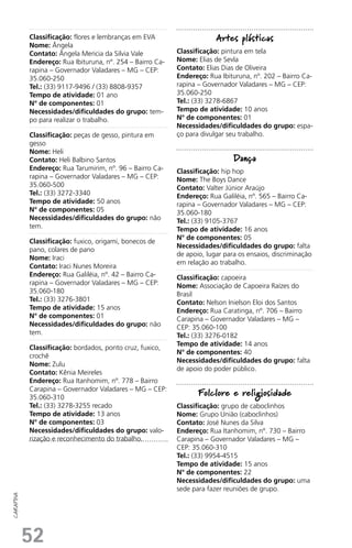 52
carapina
Classificação: flores e lembranças em EVA
Nome: Ângela
Contato: Ângela Mericia da Silvia Vale
Endereço: Rua Ibituruna, nº. 254 – Bairro Ca-
rapina – Governador Valadares – MG – CEP:
35.060-250
Tel.: (33) 9117-9496 / (33) 8808-9357
Tempo de atividade: 01 ano
N° de componentes: 01
Necessidades/dificuldades do grupo: tem-
po para realizar o trabalho.
Classificação: peças de gesso, pintura em
gesso
Nome: Heli
Contato: Heli Balbino Santos
Endereço: Rua Tarumirim, nº. 96 – Bairro Ca-
rapina – Governador Valadares – MG – CEP:
35.060-500
Tel.: (33) 3272-3340
Tempo de atividade: 50 anos
N° de componentes: 05
Necessidades/dificuldades do grupo: não
tem.
Classificação: fuxico, origami, bonecos de
pano, colares de pano
Nome: Iraci
Contato: Iraci Nunes Moreira
Endereço: Rua Galiléia, nº. 42 – Bairro Ca-
rapina – Governador Valadares – MG – CEP:
35.060-180
Tel.: (33) 3276-3801
Tempo de atividade: 15 anos
N° de componentes: 01
Necessidades/dificuldades do grupo: não
tem.
Classificação: bordados, ponto cruz, fuxico,
crochê
Nome: Zulu
Contato: Kênia Meireles
Endereço: Rua Itanhomim, nº. 778 – Bairro
Carapina – Governador Valadares – MG – CEP:
35.060-310
Tel.: (33) 3278-3255 recado
Tempo de atividade: 13 anos
N° de componentes: 03
Necessidades/dificuldades do grupo: valo-
rização e reconhecimento do trabalho.
Artes plásticas
Classificação: pintura em tela
Nome: Elias de Sevla
Contato: Elias Dias de Oliveira
Endereço: Rua Ibituruna, nº. 202 – Bairro Ca-
rapina – Governador Valadares – MG – CEP:
35.060-250
Tel.: (33) 3278-6867
Tempo de atividade: 10 anos
N° de componentes: 01
Necessidades/dificuldades do grupo: espa-
ço para divulgar seu trabalho.
Dança
Classificação: hip hop
Nome: The Boys Dance
Contato: Valter Júnior Araújo
Endereço: Rua Galiléia, nº. 565 – Bairro Ca-
rapina – Governador Valadares – MG – CEP:
35.060-180
Tel.: (33) 9105-3767
Tempo de atividade: 16 anos
N° de componentes: 05
Necessidades/dificuldades do grupo: falta
de apoio, lugar para os ensaios, discriminação
em relação ao trabalho.
Classificação: capoeira
Nome: Associação de Capoeira Raízes do
Brasil
Contato: Nelson Inielson Eloi dos Santos
Endereço: Rua Caratinga, nº. 706 – Bairro
Carapina – Governador Valadares – MG –
CEP: 35.060-100
Tel.: (33) 3276-0182
Tempo de atividade: 14 anos
N° de componentes: 40
Necessidades/dificuldades do grupo: falta
de apoio do poder público.
Folclore e religiosidade
Classificação: grupo de caboclinhos
Nome: Grupo União (caboclinhos)
Contato: José Nunes da Silva
Endereço: Rua Itanhomim, nº. 730 – Bairro
Carapina – Governador Valadares – MG –
CEP: 35.060-310
Tel.: (33) 9954-4515
Tempo de atividade: 15 anos
N° de componentes: 22
Necessidades/dificuldades do grupo: uma
sede para fazer reuniões de grupo.
 