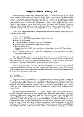 Mengenal Miom dan Bahayanya 
Miom adalah istilah medis untuk tumor dinding rahim. Awalnya berasal dari sel otot rahim, 
namun berubah menjadi tumor dan menempel di otot dinding rahim tersebut. Berukuran sebesar 
kacang polong sampai sebutir angggur, miom kenyal dan bisa tumbuh cepat atau lambat, sehingga 
awalnya satu, lama-lama banyak. Untungnya, menurut medis statistik sebagian besar kasus miom 
tidak berbahaya, karena jarang berubah menjadi kanker. Mioma muncul pada wanita yang sedang 
berada di usia produktif, karena pertumbuhan mioma dipengaruhi oleh perubahan rangsangan 
esterogen. Mioma jarang ditemukan pada wanita yang belum mengalami menstruasi. Diatas usia 
produktif, mioma pada seorang wanita akan mengecil karena kadar esterogennya sudah berkurang. 
Gejala miom. Jika ukurannya kecil, adanya miom di tubuh sulit dideteksi. Namun bisa cukup 
besar, akan timbul gejala: 
 Nyeri perut atau pinggul. 
 Perut terasa penuh dan kadang membesar seperti wanita hamil. 
 Nyeri saat bersenggama. 
 Gejala anemia karena kehilangan darah haid dan juga nyeri. 
 Sering berkemih karena miom menekan kandung kemih. 
 Tekanan pada panggul. 
 Gangguan haid seperti tidak teratur, nyeri, dan pendarahan tidak normal (lebih banyak atau 
lebih lama). 
 Bila penderita mioma hamil, maka bisa mengganggu aktifitas kehamilan dan terjadi 
keguguran secara tiba-tiba. 
Peluang hamil berkurang jika, miom tumbuh di saluran leher rahim, kerena leher rahim menjadi 
kecil dan menghambat masuknya sperma ke rahim sehingga mempersulit pembuahan. Jadi miom 
harus dihilangkan dulu. Miom juga akan membuat sulit hamil, jika tumbuh di dinding rahim karena 
menghambat “penanaman” atau implantasi sel telur yang telah dibuahi di sana. 
Hamil dengan miom. Perlu berhati-hati. Pada trimester pertama ada ancaman keguguran sebab 
miom yang membesar akan mendorong embrio sehingga tidak bisa menempel dengan baik di dinding 
rahim. Bila kehamilan berlanjut, miom dapat mendesak janin sampai plasenta previa (plasenta tumbuh 
di bawah rahim) dan pendarahan persalinan. 
Penyebab Mioma : 
Faktor keturunan bisa menjadi penyebab mioma (atau yang sering disebut sebagai mioma uteri). 
Penyebab lainnya yang sering kita temui yaitu adanya rangsangan hormon, obesitas, dan makanan 
yang tinggi kadar lemaknya. Obesitas bisa menyebabkan ketidakseimbangan rangsangan hormon dan 
kekebalan tubuh sehingga memicu timbulnya mioma dalam tubuh. Dalam keadaan hamil, adanya 
infeksi dan jamur juga dapat membuat mioma timbul kembali meskipun sudah dilakukan operasi 
pengangkatan. 
Myoma tumbuh pada dinding rahim. Ada 3 macam : Myoma submukosum, Myoma intramural, 
Myoma subserosum. Myoma ini diketahui tumbuh akibat pengaruh hormon estrogen yang relatif 
tinggi terus pada seorang wanita. Myoma tidak bisa diobati dengan hanya minum obat, jalan satu-satunya 
adalah dengan operasi. Ada suntikan hormon yang termasuk dalam golongan GnRH-analog, 
yang biasa diberikan untuk mengecilkan myoma, tetapi begitu obat dihentikan myoma akan aktif 
tumbuh kembali. Obat tersebut biasanya diberikan sebelum operasi dilakukan, dengan tujuan agar 
ukuran myoma menjadi relatif kecil sehingga memudahkan untuk pengangkatannya, dan juga 
berfungsi untuk mengurangi perdarahan saat operasi. Mengenai jenis operasi apa yang dilakukan 
tergantung dari letak dan ukuran myoma serta kondisi keuangan ibu, laparoskopi (teknik melihat 
 