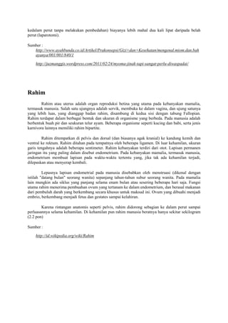 kedalam perut tanpa melakukan pembedahan) biayanya lebih mahal dua kali lipat daripada belah 
perut (laparotomi). 
Sumber : 
http://www.ayahbunda.co.id/Artikel/Prakonsepsi/Gizi+dan+Kesehatan/mengenal.miom.dan.bah 
ayanya/001/001/840/1 
http://juzmanggis.wordpress.com/2011/02/24/myoma-jinak-tapi-sangat-perlu-diwaspadai/ 
Rahim 
Rahim atau uterus adalah organ reproduksi betina yang utama pada kebanyakan mamalia, 
termasuk manusia. Salah satu ujungnya adalah servik, membuka ke dalam vagina, dan ujung satunya 
yang lebih luas, yang dianggap badan rahim, disambung di kedua sisi dengan tabung Fallopian. 
Rahim terdapat dalam berbagai bentuk dan ukuran di organisme yang berbeda. Pada manusia adalah 
berbentuk buah pir dan seukuran telur ayam. Beberapa organisme seperti kucing dan babi, serta jenis 
karnivora lainnya memiliki rahim bipartite. 
Rahim ditempatkan di pelvis dan dorsal (dan biasanya agak kranial) ke kandung kemih dan 
ventral ke rektum. Rahim ditahan pada tempatnya oleh beberapa ligamen. Di luar kehamilan, ukuran 
garis tengahnya adalah beberapa sentimeter. Rahim kebanyakan terdiri dari otot. Lapisan permanen 
jaringan itu yang paling dalam disebut endometrium. Pada kebanyakan mamalia, termasuk manusia, 
endometrium membuat lapisan pada waktu-waktu tertentu yang, jika tak ada kehamilan terjadi, 
dilepaskan atau menyerap kembali. 
Lepasnya lapisan endometrial pada manusia disebabkan oleh menstruasi (dikenal dengan 
istilah "datang bulan" seorang wanita) sepanjang tahun-tahun subur seorang wanita. Pada mamalia 
lain mungkin ada siklus yang panjang selama enam bulan atau sesering beberapa hari saja. Fungsi 
utama rahim menerima pembuahan ovum yang tertanam ke dalam endometrium, dan berasal makanan 
dari pembuluh darah yang berkembang secara khusus untuk maksud ini. Ovum yang dibuahi menjadi 
embrio, berkembang menjadi fetus dan gestates sampai kelahiran. 
Karena rintangan anatomis seperti pelvis, rahim didorong sebagian ke dalam perut sampai 
perluasannya selama kehamilan. Di kehamilan pun rahim manusia beratnya hanya sekitar sekilogram 
(2.2 pon) 
Sumber : 
http://id.wikipedia.org/wiki/Rahim 
 