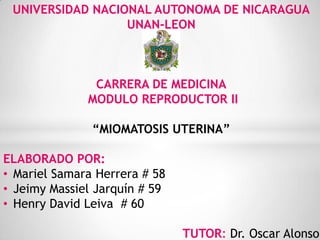 UNIVERSIDAD NACIONAL AUTONOMA DE NICARAGUA
UNAN-LEON
CARRERA DE MEDICINA
MODULO REPRODUCTOR II
“MIOMATOSIS UTERINA”
ELABORADO POR:
• Mariel Samara Herrera # 58
• Jeimy Massiel Jarquín # 59
• Henry David Leiva # 60
TUTOR: Dr. Oscar Alonso
 