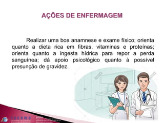 Realizar uma boa anamnese e exame físico; orienta
quanto a dieta rica em fibras, vitaminas e proteínas;
orienta quanto a ingesta hídrica para repor a perda
sanguínea; dá apoio psicológico quanto à possível
presunção de gravidez.
 