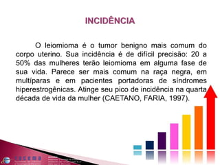 O leiomioma é o tumor benigno mais comum do
corpo uterino. Sua incidência é de difícil precisão: 20 a
50% das mulheres terão leiomioma em alguma fase de
sua vida. Parece ser mais comum na raça negra, em
multíparas e em pacientes portadoras de síndromes
hiperestrogênicas. Atinge seu pico de incidência na quarta
década de vida da mulher (CAETANO, FARIA, 1997).
 